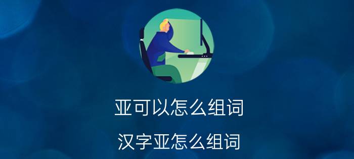 亚可以怎么组词 汉字亚怎么组词